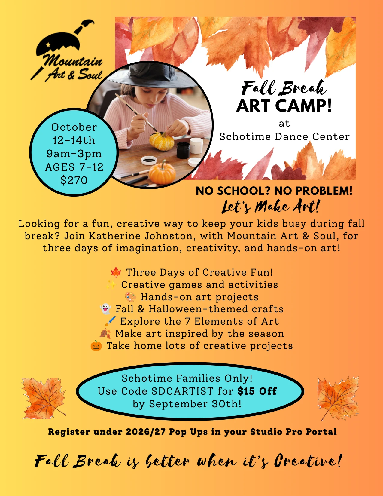 Schotime Dance Center Fall Break Art Camp flyer: October 12-14th, 9am-3pm, ages 7-12, $270, led by Katherine Johnston of Mountain Art & Soul. Three days of hands-on art projects, fall and Halloween-themed crafts, creative games and the 7 Elements of Art. Schotime families only - use code SDCARTIST for $15 off by September 30th. Register under 2026/27 Pop Ups in your Studio Pro Portal.